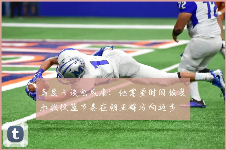 乌度卡谈电风扇：他需要时间恢复和找投篮节奏在朝正确方向迈步