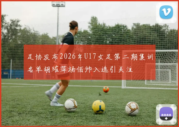 足协发布2026年U17女足第二期集训名单胡璀萍杨佰帅入选引关注