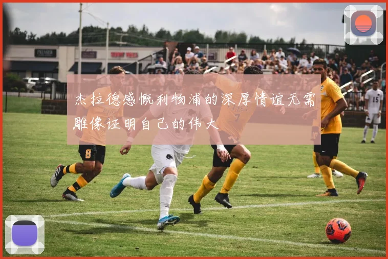 杰拉德感慨利物浦的深厚情谊无需雕像证明自己的伟大