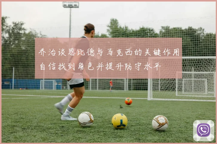 乔治谈恩比德与马克西的关键作用自信找到角色并提升防守水平