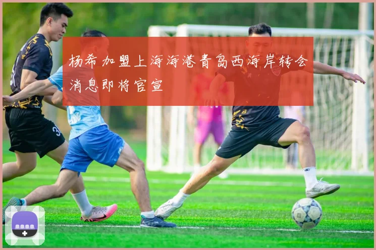 杨希加盟上海海港青岛西海岸转会消息即将官宣