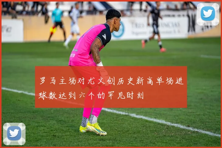 罗马主场对尤文创历史新高单场进球数达到六个的罕见时刻