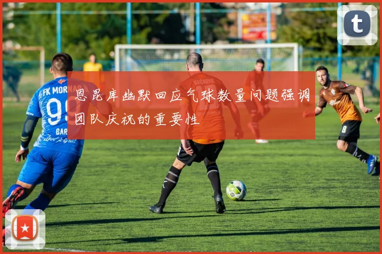 恩昆库幽默回应气球数量问题强调团队庆祝的重要性