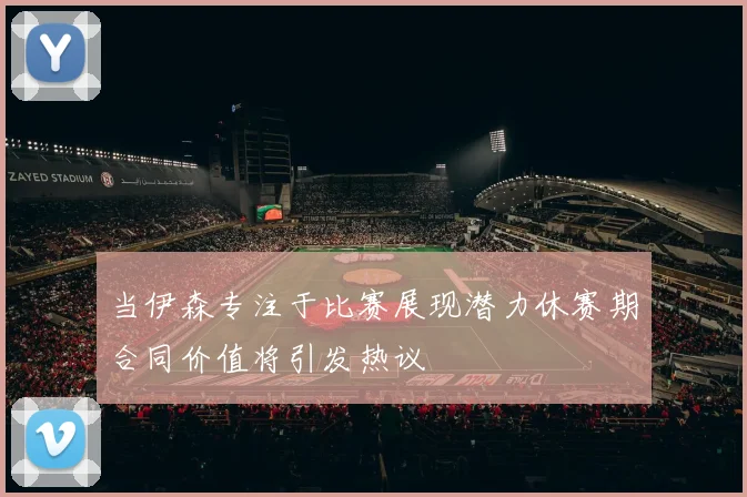 当伊森专注于比赛展现潜力休赛期合同价值将引发热议