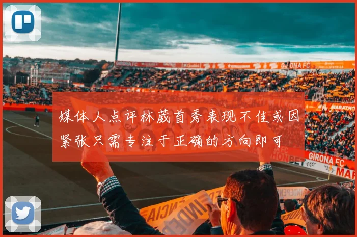 媒体人点评林葳首秀表现不佳或因紧张只需专注于正确的方向即可