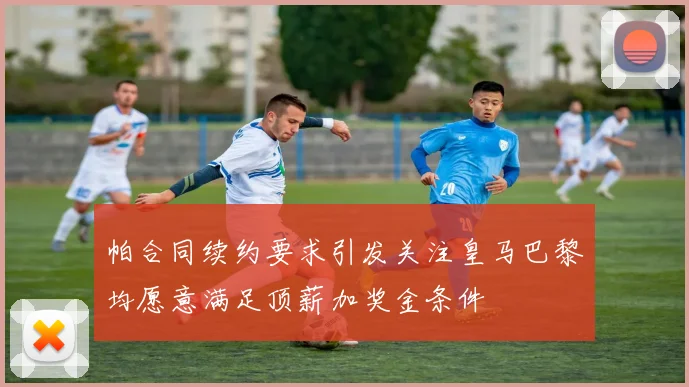 帕合同续约要求引发关注皇马巴黎均愿意满足顶薪加奖金条件