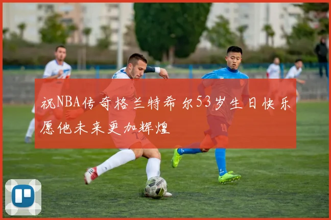 祝NBA传奇格兰特希尔53岁生日快乐愿他未来更加辉煌