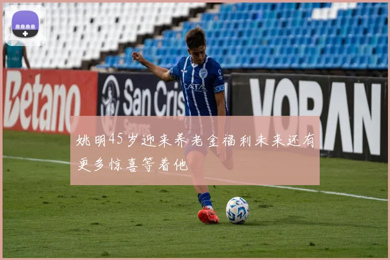 姚明45岁迎来养老金福利未来还有更多惊喜等着他