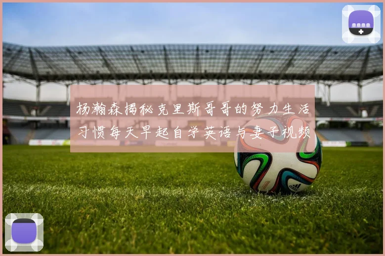 杨瀚森揭秘克里斯哥哥的努力生活习惯每天早起自学英语与妻子视频通话