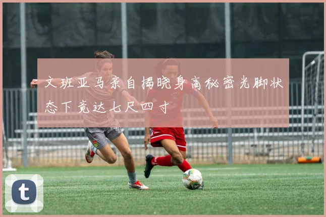 文班亚马亲自揭晓身高秘密光脚状态下竟达七尺四寸