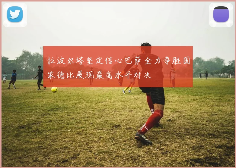 拉波尔塔坚定信心巴萨全力争胜国家德比展现最高水平对决