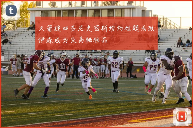 火箭迎回芬尼史密斯续约难题或致伊森成为交易牺牲品