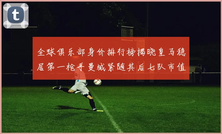 全球俱乐部身价排行榜揭晓皇马稳居第一枪手曼城紧随其后七队市值超十亿