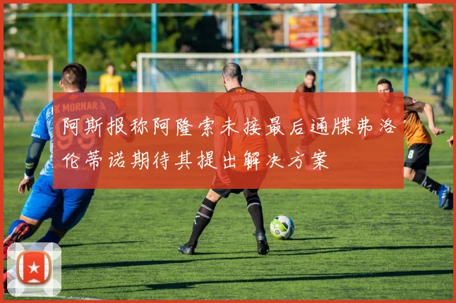 阿斯报称阿隆索未接最后通牒弗洛伦蒂诺期待其提出解决方案