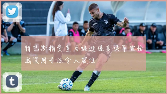 特巴斯指责皇马编造谎言误导宣传成惯用手法令人震惊