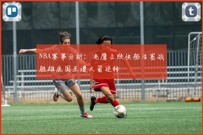 NBA赛事分析：老鹰击败快船活塞战胜雄鹿国王遭火箭逆转