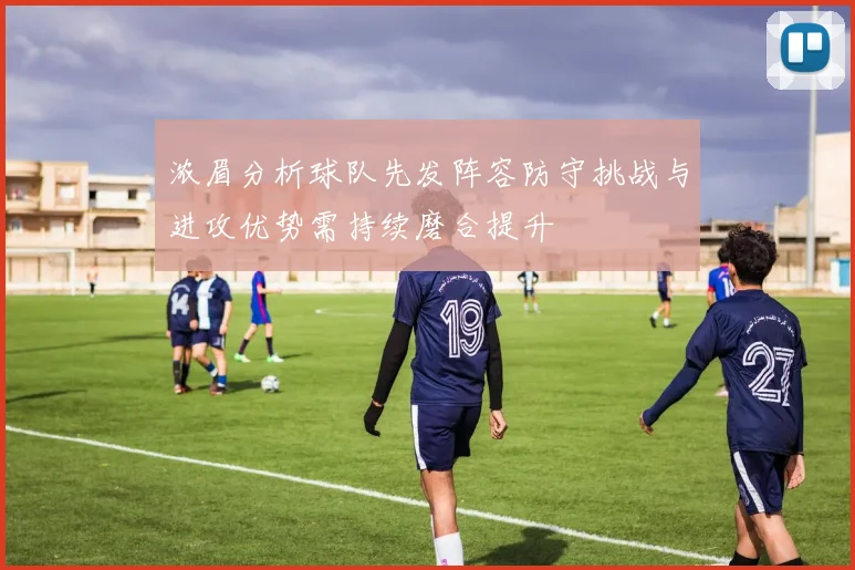 浓眉分析球队先发阵容防守挑战与进攻优势需持续磨合提升