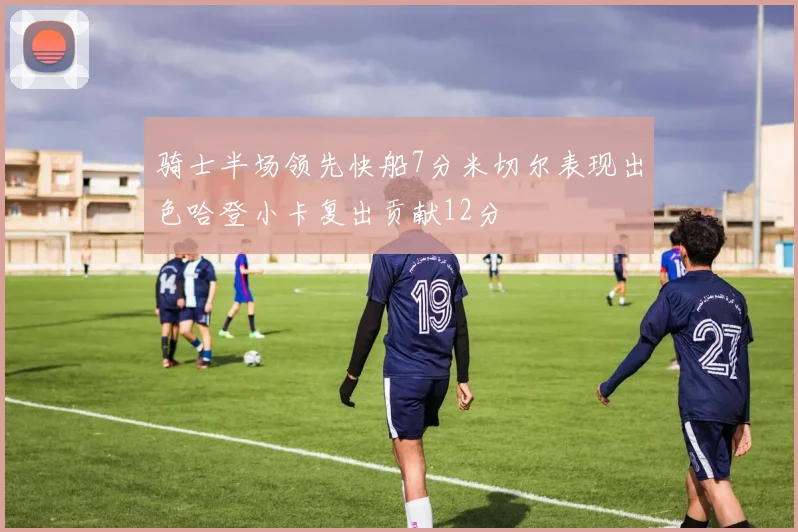 骑士半场领先快船7分米切尔表现出色哈登小卡复出贡献12分