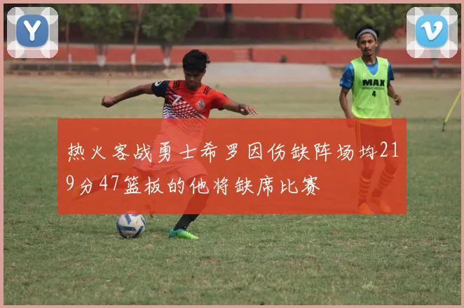 热火客战勇士希罗因伤缺阵场均219分47篮板的他将缺席比赛