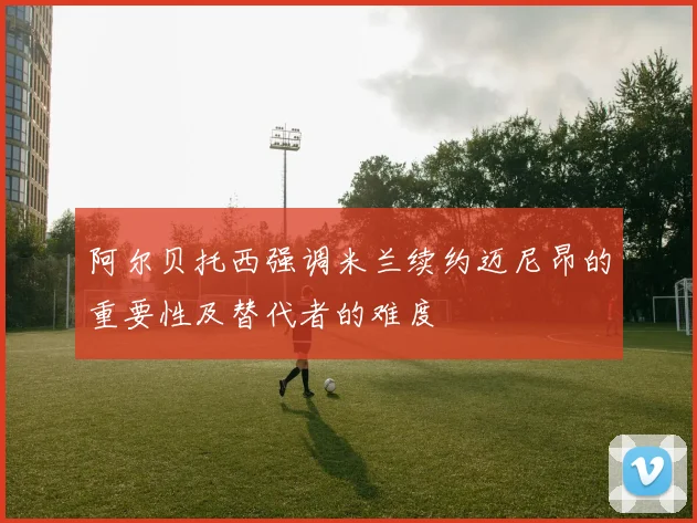 阿尔贝托西强调米兰续约迈尼昂的重要性及替代者的难度