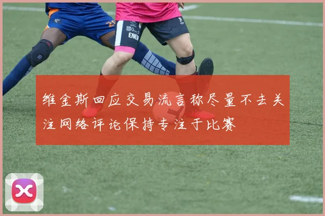 维金斯回应交易流言称尽量不去关注网络评论保持专注于比赛