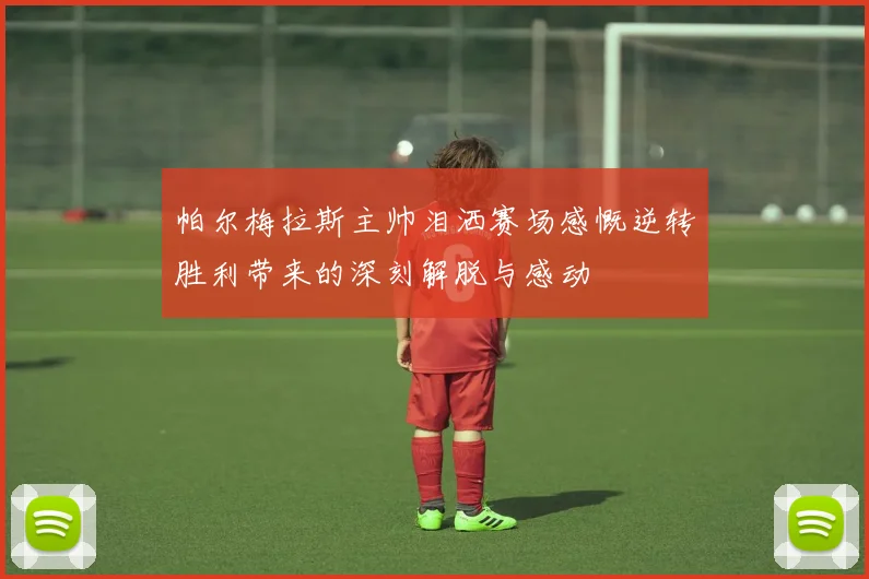 帕尔梅拉斯主帅泪洒赛场感慨逆转胜利带来的深刻解脱与感动