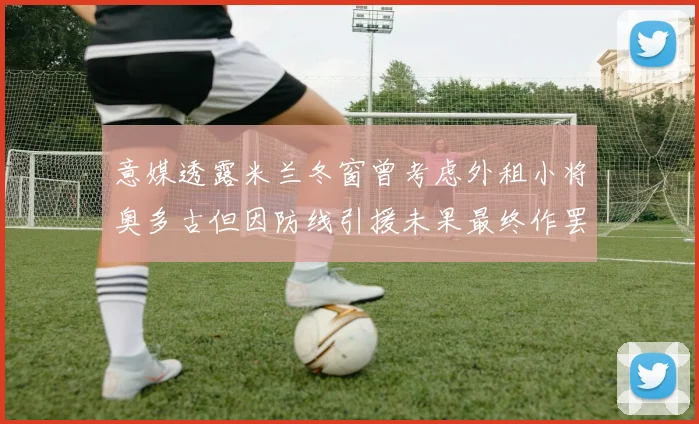 意媒透露米兰冬窗曾考虑外租小将奥多古但因防线引援未果最终作罢