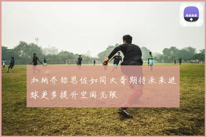 加纳乔称恩佐如同大哥期待未来进球更多提升空间无限