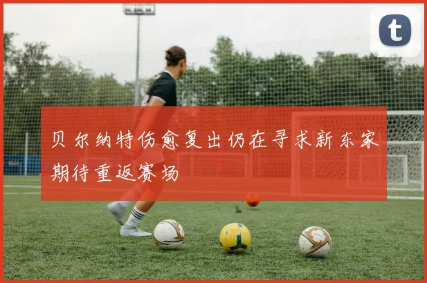 贝尔纳特伤愈复出仍在寻求新东家期待重返赛场