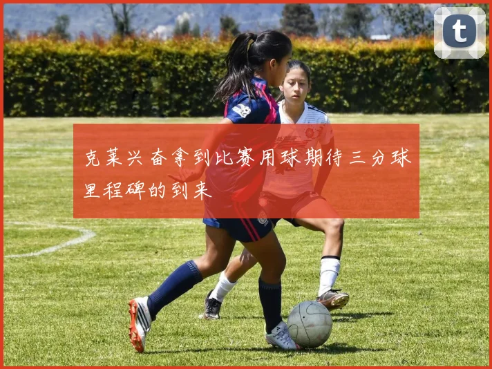 克莱兴奋拿到比赛用球期待三分球里程碑的到来