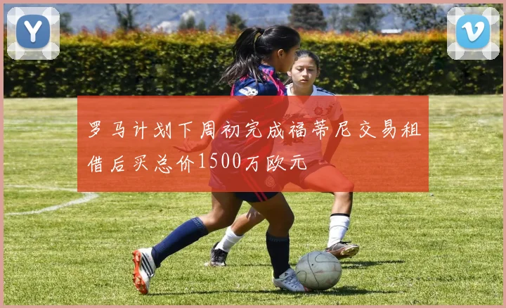 罗马计划下周初完成福蒂尼交易租借后买总价1500万欧元