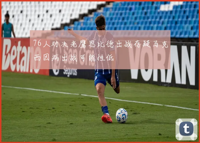 76人对决老鹰恩比德出战存疑马克西因病出战可能性低