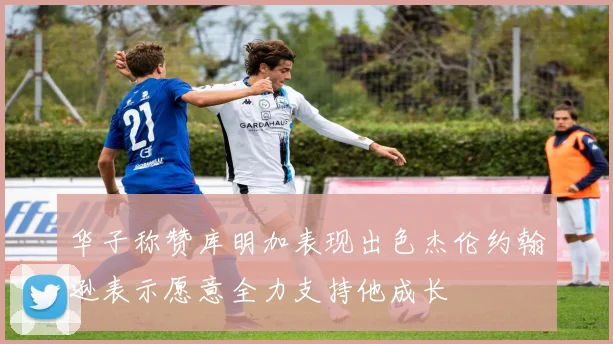 华子称赞库明加表现出色杰伦约翰逊表示愿意全力支持他成长