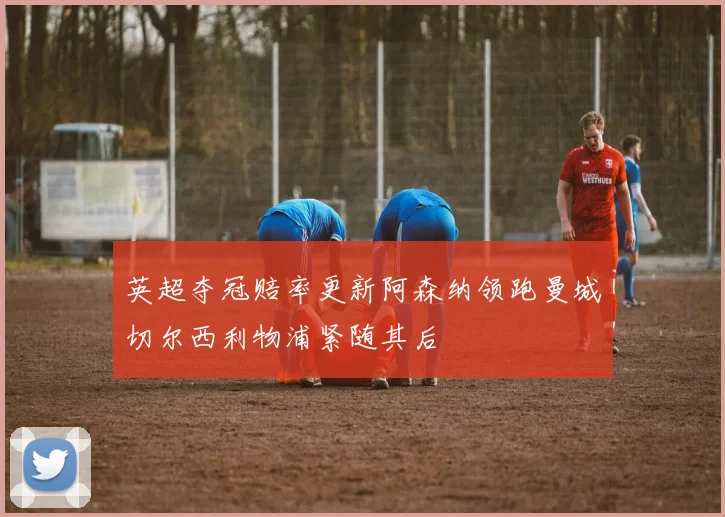 英超夺冠赔率更新阿森纳领跑曼城切尔西利物浦紧随其后