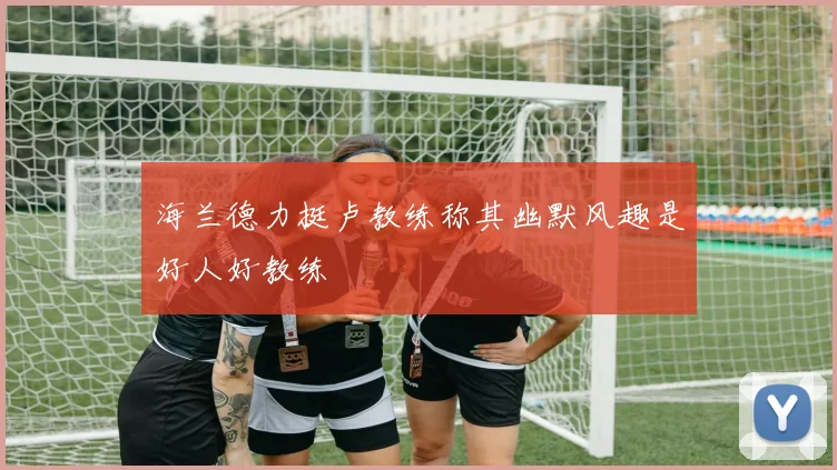 海兰德力挺卢教练称其幽默风趣是好人好教练
