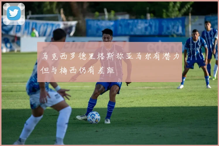 马克西罗德里格斯称亚马尔有潜力但与梅西仍有差距