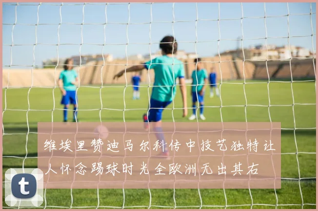 维埃里赞迪马尔科传中技艺独特让人怀念踢球时光全欧洲无出其右