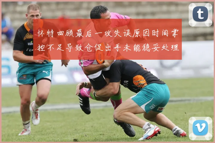 怀特回顾最后一攻失误原因时间掌控不足导致仓促出手未能稳妥处理