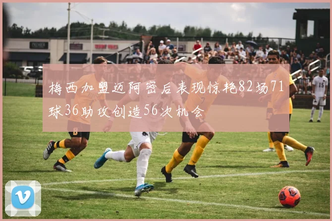 梅西加盟迈阿密后表现惊艳82场71球36助攻创造56次机会