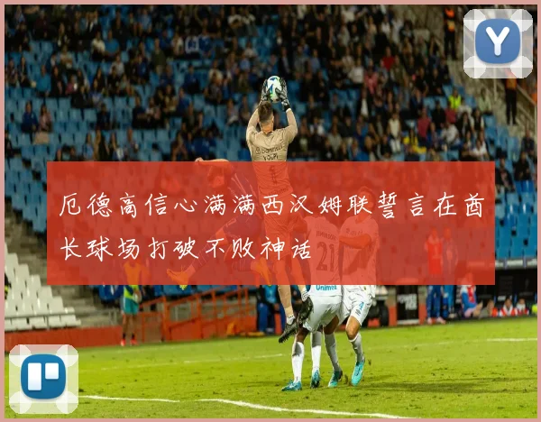 厄德高信心满满西汉姆联誓言在酋长球场打破不败神话