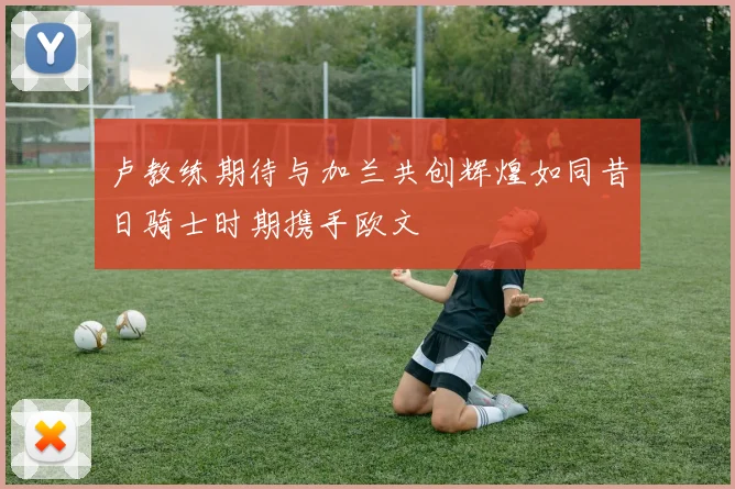 卢教练期待与加兰共创辉煌如同昔日骑士时期携手欧文