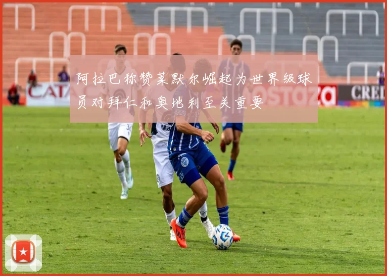 阿拉巴称赞莱默尔崛起为世界级球员对拜仁和奥地利至关重要