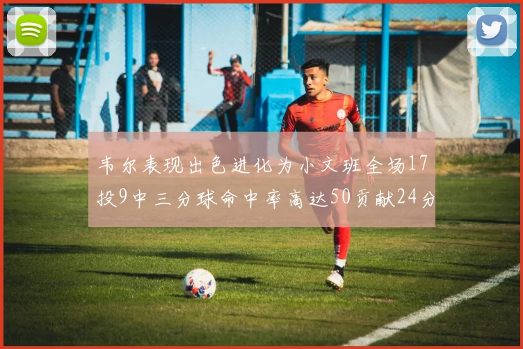 韦尔表现出色进化为小文班全场17投9中三分球命中率高达50贡献24分10篮板