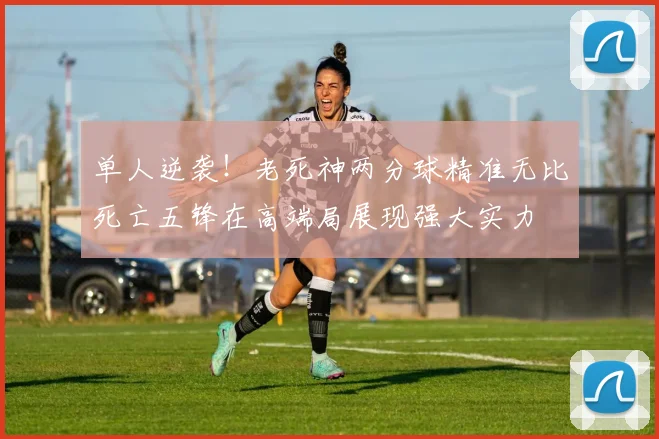 单人逆袭！老死神两分球精准无比死亡五锋在高端局展现强大实力