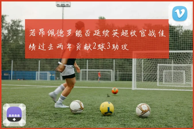 若昂佩德罗能否延续英超收官战佳绩过去两年贡献2球3助攻