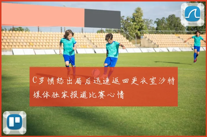 C罗愤怒出局后迅速返回更衣室沙特媒体独家报道比赛心情