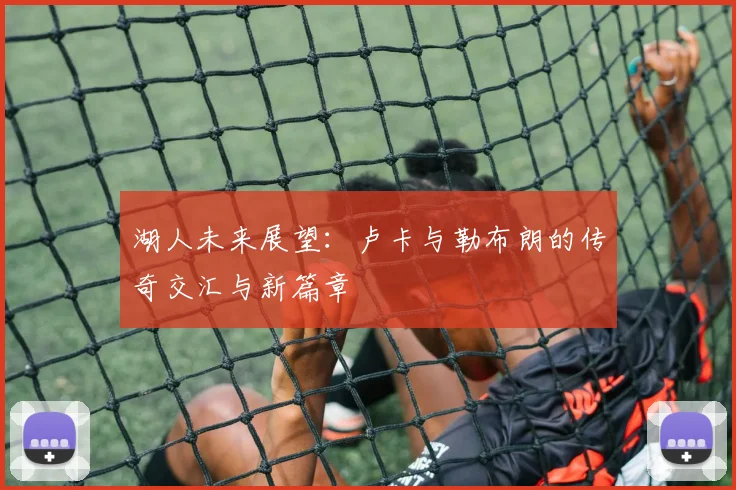 湖人未来展望：卢卡与勒布朗的传奇交汇与新篇章